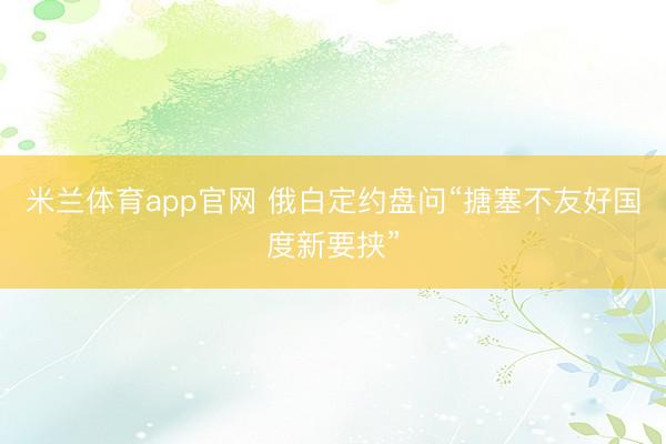 米兰体育app官网 俄白定约盘问“搪塞不友好国度新要挟”