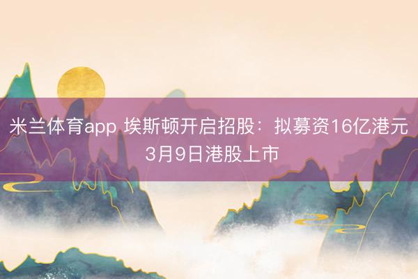 米兰体育app 埃斯顿开启招股：拟募资16亿港元 3月9日港股上市