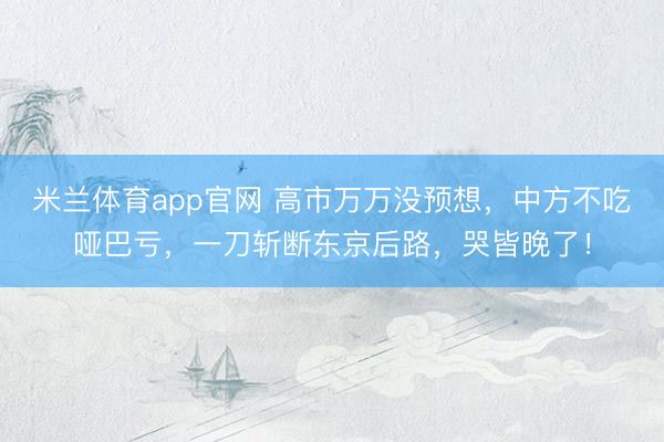 米兰体育app官网 高市万万没预想，中方不吃哑巴亏，一刀斩断东京后路，哭皆晚了！