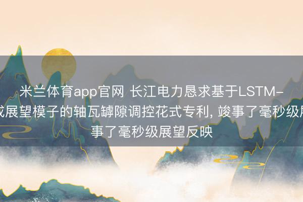 米兰体育app官网 长江电力恳求基于LSTM-XGB集成展望模子的轴瓦罅隙调控花式专利, 竣事了毫秒级展望反映