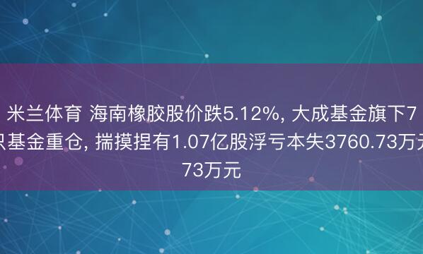 米兰体育 海南橡胶股价跌5.12%， 大成基金旗下7只基金重仓， 揣摸捏有1.07亿股浮亏本失3760.73万元