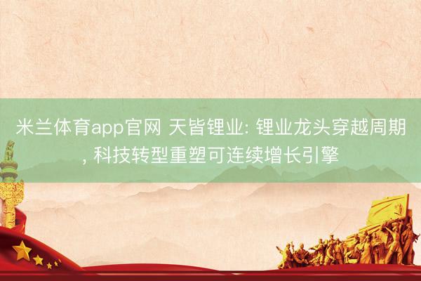 米兰体育app官网 天皆锂业: 锂业龙头穿越周期， 科技转型重塑可连续增长引擎