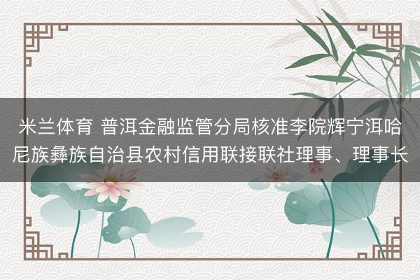 米兰体育 普洱金融监管分局核准李院辉宁洱哈尼族彝族自治县农村信用联接联社理事、理事长