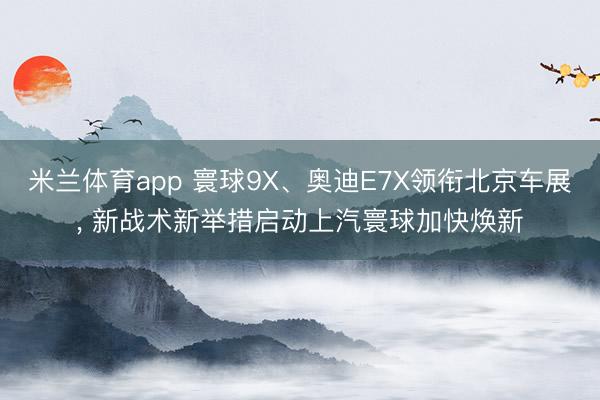 米兰体育app 寰球9X、奥迪E7X领衔北京车展, 新战术新举措启动上汽寰球加快焕新