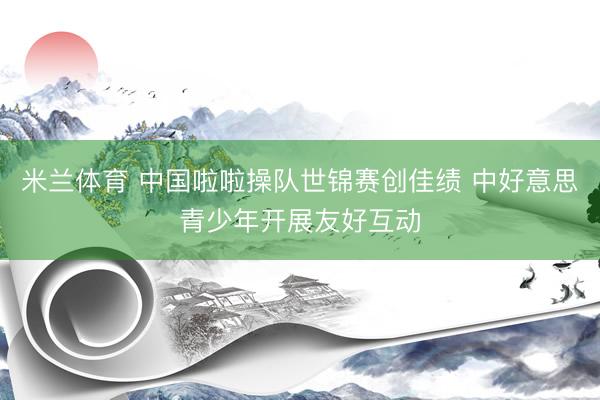 米兰体育 中国啦啦操队世锦赛创佳绩 中好意思青少年开展友好互动