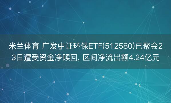 米兰体育 广发中证环保ETF(512580)已聚会23日遭受资金净赎回, 区间净流出额4.24亿元