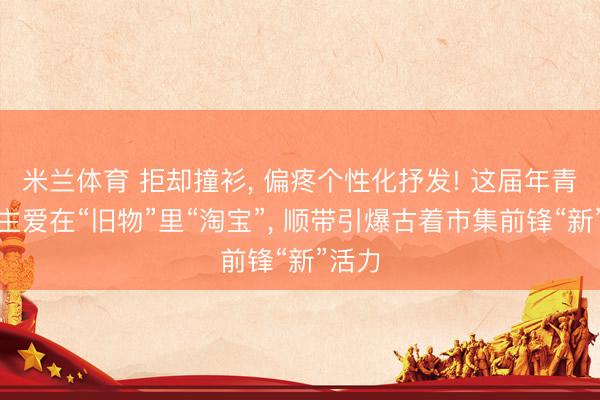 米兰体育 拒却撞衫, 偏疼个性化抒发! 这届年青东谈主爱在“旧物”里“淘宝”, 顺带引爆古着市集前锋“新”活力