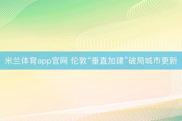米兰体育app官网 伦敦“垂直加建”破局城市更新
