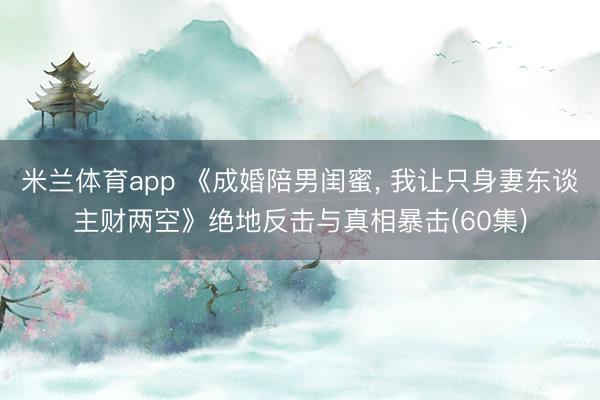 米兰体育app 《成婚陪男闺蜜, 我让只身妻东谈主财两空》绝地反击与真相暴击(60集)