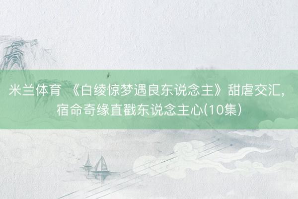 米兰体育 《白绫惊梦遇良东说念主》甜虐交汇, 宿命奇缘直戳东说念主心(10集)