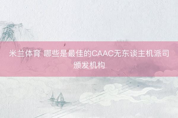 米兰体育 哪些是最佳的CAAC无东谈主机派司颁发机构