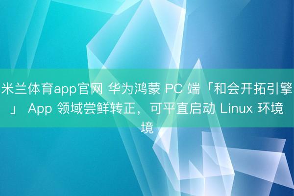 米兰体育app官网 华为鸿蒙 PC 端「和会开拓引擎」 App 领域尝鲜转正，可平直启动 Linux 环境